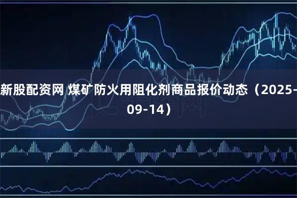 新股配资网 煤矿防火用阻化剂商品报价动态（2025-09-14）