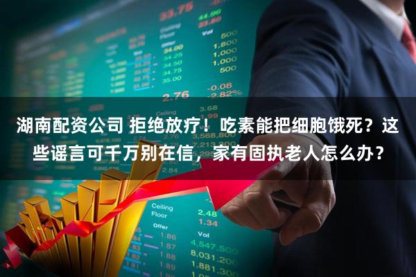 湖南配资公司 拒绝放疗！吃素能把细胞饿死？这些谣言可千万别在信，家有固执老人怎么办？