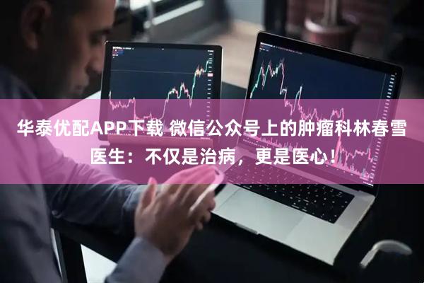 华泰优配APP下载 微信公众号上的肿瘤科林春雪医生：不仅是治病，更是医心！