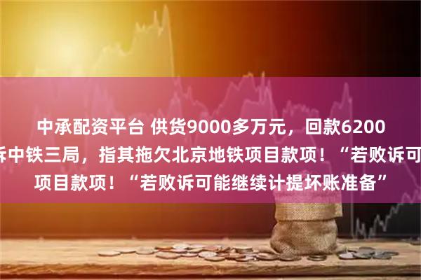 中承配资平台 供货9000多万元，回款6200多万元！上市公司起诉中铁三局，指其拖欠北京地铁项目款项！“若败诉可能继续计提坏账准备”