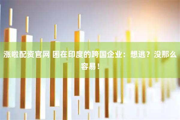 涨啦配资官网 困在印度的跨国企业：想逃？没那么容易！