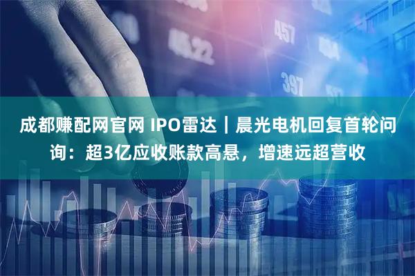 成都赚配网官网 IPO雷达｜晨光电机回复首轮问询：超3亿应收账款高悬，增速远超营收
