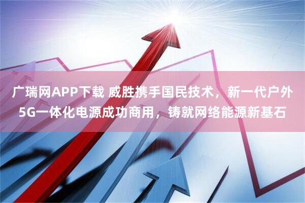 广瑞网APP下载 威胜携手国民技术，新一代户外5G一体化电源成功商用，铸就网络能源新基石
