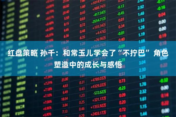 红盘策略 孙千：和常玉儿学会了“不拧巴” 角色塑造中的成长与感悟