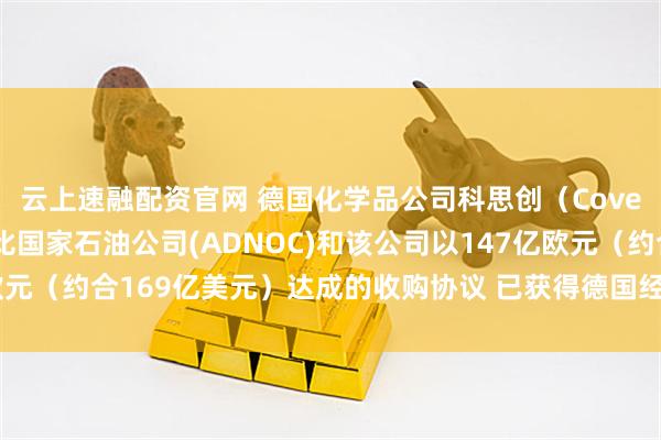 云上速融配资官网 德国化学品公司科思创（Covestro）表示 阿布扎比国家石油公司(ADNOC)和该公司以147亿欧元（约合169亿美元）达成的收购协议 已获得德国经济部的最终监管批准