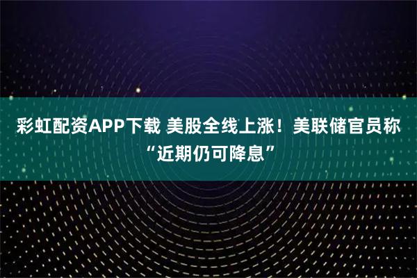 彩虹配资APP下载 美股全线上涨！美联储官员称“近期仍可降息”