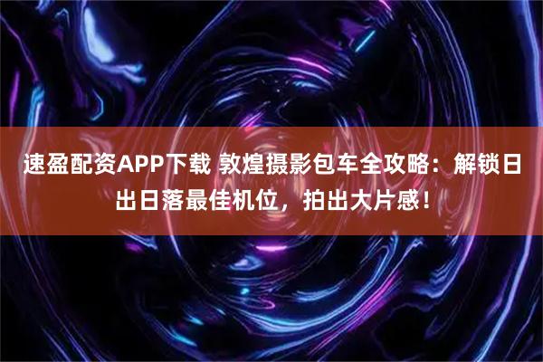 速盈配资APP下载 敦煌摄影包车全攻略：解锁日出日落最佳机位，拍出大片感！