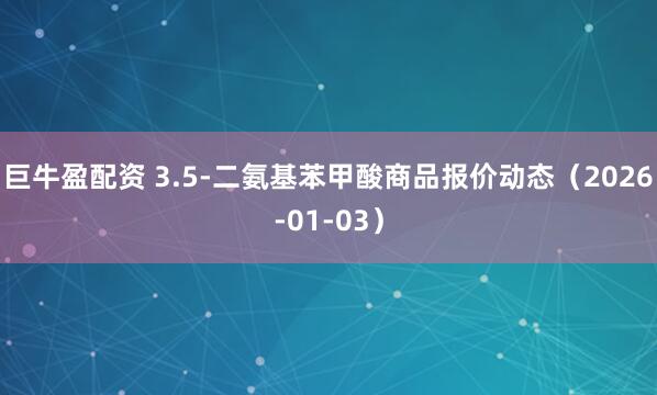 巨牛盈配资 3.5-二氨基苯甲酸商品报价动态（2026-01-03）