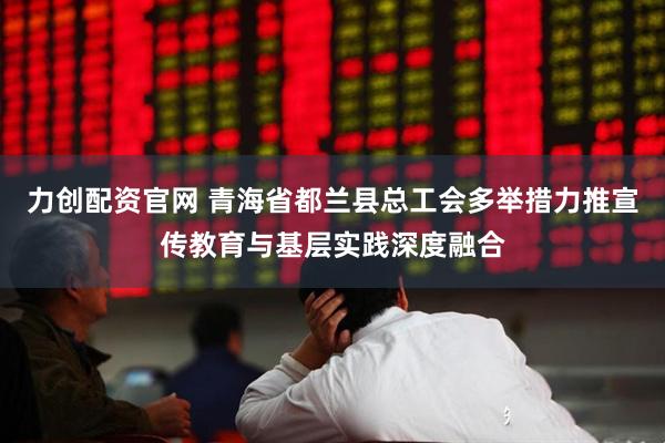 力创配资官网 青海省都兰县总工会多举措力推宣传教育与基层实践深度融合