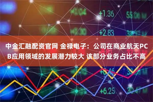 中金汇融配资官网 金禄电子：公司在商业航天PCB应用领域的发展潜力较大 该部分业务占比不高