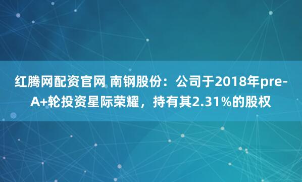 红腾网配资官网 南钢股份：公司于2018年pre-A+轮投资星际荣耀，持有其2.31%的股权