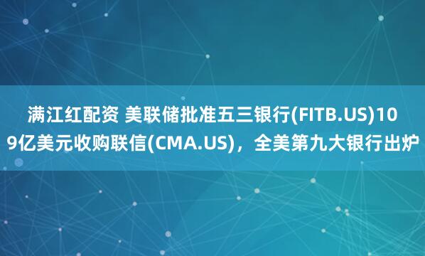 满江红配资 美联储批准五三银行(FITB.US)109亿美元收购联信(CMA.US)，全美第九大银行出炉