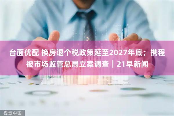 台面优配 换房退个税政策延至2027年底；携程被市场监管总局立案调查｜21早新闻