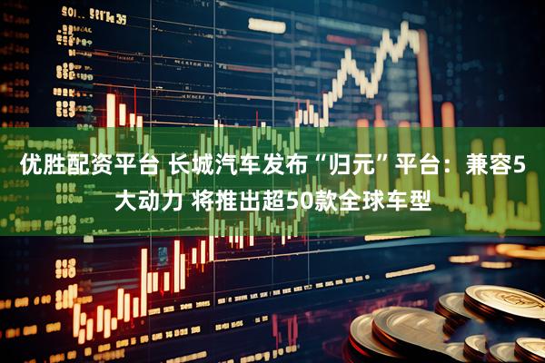 优胜配资平台 长城汽车发布“归元”平台：兼容5大动力 将推出超50款全球车型