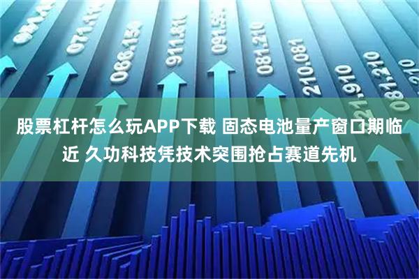 股票杠杆怎么玩APP下载 固态电池量产窗口期临近 久功科技凭技术突围抢占赛道先机