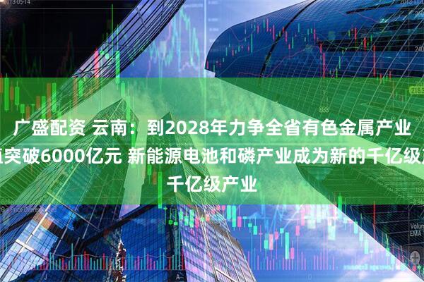 广盛配资 云南：到2028年力争全省有色金属产业产值突破6000亿元 新能源电池和磷产业成为新的千亿级产业