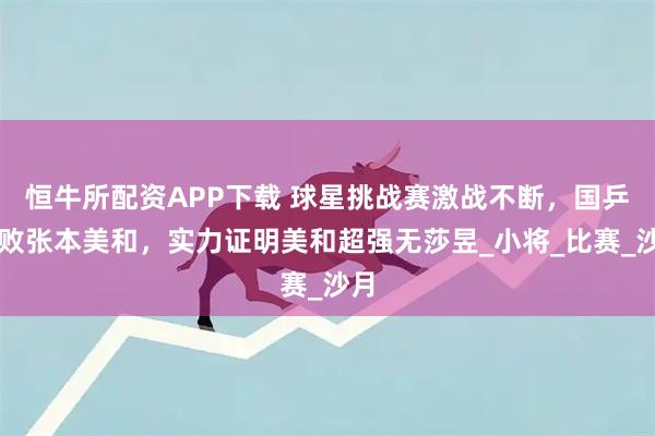 恒牛所配资APP下载 球星挑战赛激战不断，国乒三败张本美和，实力证明美和超强无莎昱_小将_比赛_沙月