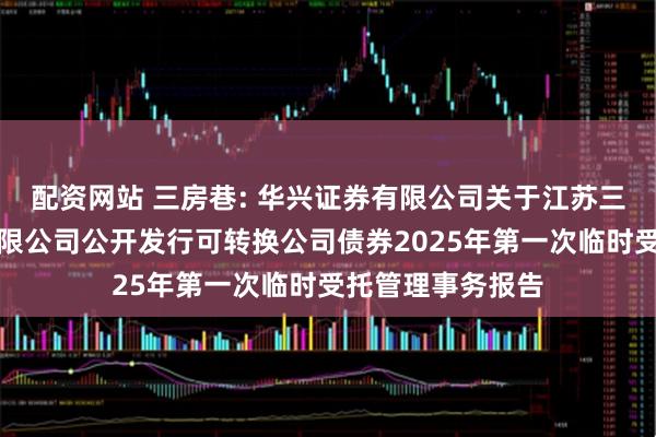 配资网站 三房巷: 华兴证券有限公司关于江苏三房巷聚材股份有限公司公开发行可转换公司债券2025年第一次临时受托管理事务报告