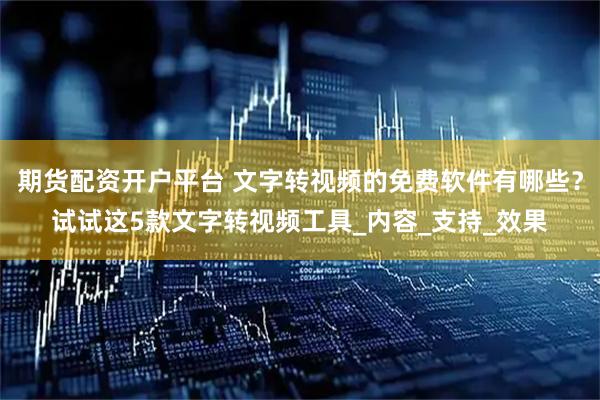 期货配资开户平台 文字转视频的免费软件有哪些？试试这5款文字转视频工具_内容_支持_效果