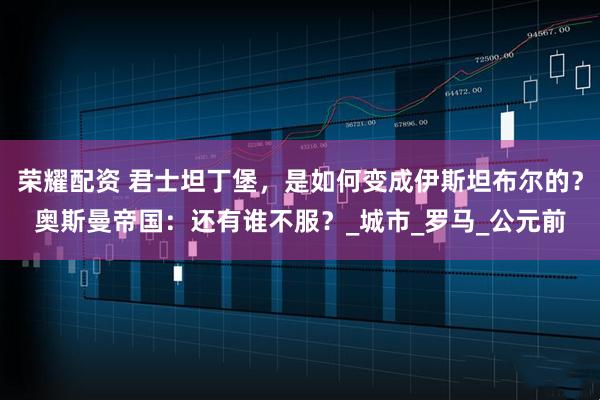 荣耀配资 君士坦丁堡,是如何变成伊斯坦布尔的?奥斯曼帝国:还有谁不服?_城市_罗马_公元前