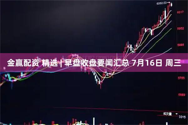 金赢配资 精选 | 早盘收盘要闻汇总 7月16日 周三