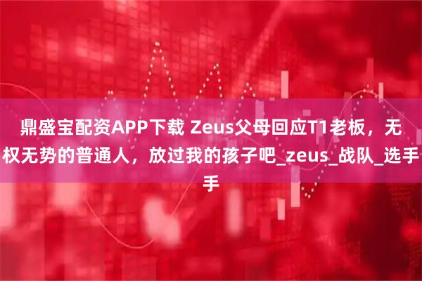 鼎盛宝配资APP下载 Zeus父母回应T1老板，无权无势的普通人，放过我的孩子吧_zeus_战队_选手