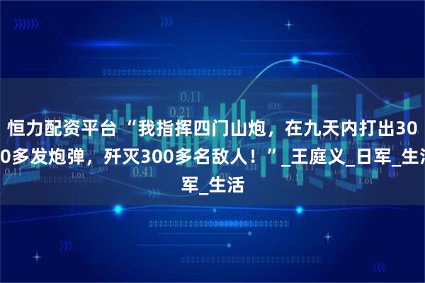 恒力配资平台 “我指挥四门山炮，在九天内打出3000多发炮弹，歼灭300多名敌人！”_王庭义_日军_生活