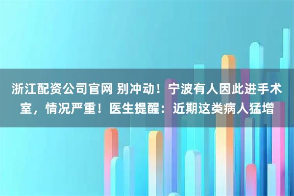 浙江配资公司官网 别冲动!宁波有人因此进手术室,情况严重!医生提醒:近期这类病人猛增