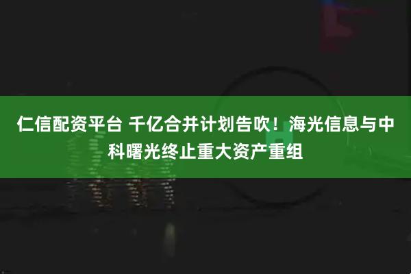 仁信配资平台 千亿合并计划告吹!海光信息与中科曙光终止重大资产重组