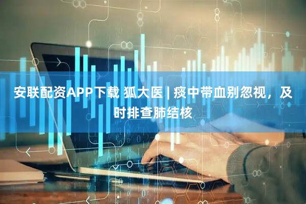 安联配资APP下载 狐大医 | 痰中带血别忽视，及时排查肺结核
