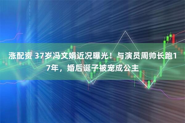 涨配资 37岁冯文娟近况曝光！与演员周帅长跑17年，婚后诞子被宠成公主